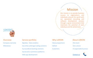 Our mission is to provide business
success to organizations and
individuals around the world with
our specialized consulting and
software development services
through a great environment that
maximizes the potential of each
individual and the whole team.
Mission
One team
One culture
A responsible business
Contact us
About LARION
Company overview
Milestones
Overview
Big Data - Data analytics
Securities arbitrage trading solutions
SurroundCore banking solutions
Social and e-commerce platforms
Web app development
Service portfolio
Value propositions
Skillset
Customers
Why LARION
 