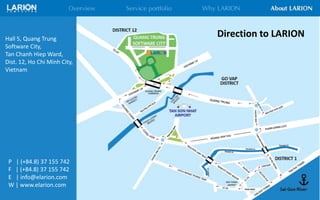 Direction to LARIONHall 5, Quang Trung
Software City,
Tan Chanh Hiep Ward,
Dist. 12, Ho Chi Minh City,
Vietnam
P | (+84.8) 37 155 742
F | (+84.8) 37 155 742
E | info@elarion.com
W | www.elarion.com
 