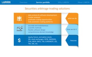 data analysis & software development
market analyses
profitable trading opportunities
fully automatic trading platforms
Securities arbitrage trading solutions
accurate and instantaneous
scientific methods
flexible software design
comprehensive domain knowledge
equity, future, and option stocks
30+ stock exchanges: NYSE, NASDAQ,
CHX, ARCA, BATS, TSX, EURONEXT, LSE,
TSE, SSE, etc.
what we do
how we do it
features
 