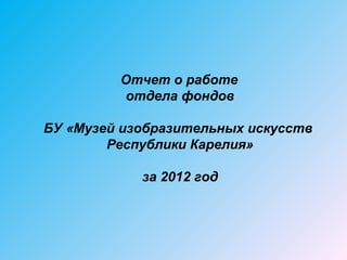 Отчет о работе
         отдела фондов

БУ «Музей изобразительных искусств
        Республики Карелия»

            за 2012 год
 