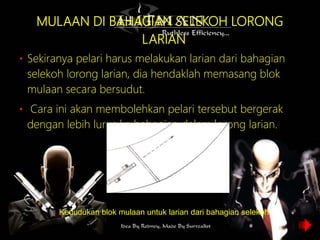 MULAAN DI BAHAGIAN SELEKOH LORONG
LARIAN
• Sekiranya pelari harus melakukan larian dari bahagian
selekoh lorong larian, dia hendaklah memasang blok
mulaan secara bersudut.
• Cara ini akan membolehkan pelari tersebut bergerak
dengan lebih lurus ke bahagian dalam lorong larian.
Kedudukan blok mulaan untuk larian dari bahagian selekoh
 