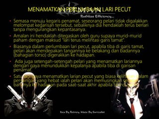 MENAMATKAN PERLUMBAAN LARI PECUT
• Semasa menuju kegaris penamat, seseorang pelari tidak digalakkan
melompat kegarisan tersebut, sebaliknya dia hendaklah terus berlari
tanpa mengurangkan kepantasanya.
• Amalan ini hendaklah ditegaskan oleh guru supaya murid-murid
paham dengan maksud “lari terus melintasi garis tamat”.
• Biasanya dalam perlumbaan lari pecut, apabila tiba di garis tamat,
pelari akan mendepakan tangannya ke belakang dan badannya
(bahagian torso) digerakkan ke hadapan.
• Ada juga setengah-setengah pelari yang menamatkan lariannya
dengan gaya menundukkan kepalanya apabila tiba di garisan
penamat.
• Satu lagi gaya menamatkan larian pecut yang biasa kelihatan dalam
persaingan yang hebat ialah pelari akan memusingkan sebelah
bahunya ke hadapan pada saat-saat akhir apabila tiba di garis
 