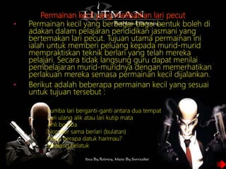 Permainan kecil yang melibatkan lari pecut
• Permainan kecil yang berbagai-bagai bentuk boleh di
adakan dalam pelajaran pendidikan jasmani yang
bertemakan lari pecut. Tujuan utama permainan ini
ialah untuk memberi peluang kepada murid-murid
mempraktiskan teknik berlari yang telah mereka
pelajari. Secara tidak langsung guru dapat menilai
pembelajaran murid-muridnya dengan memerhatikan
perlakuan mereka semasa permainan kecil dijalankan.
• Berikut adalah beberapa permainan kecil yang sesuai
untuk tujuan tersebut :
o Lumba lari berganti-ganti antara dua tempat
o Lari ulang alik atau lari kutip mata
o Ahli bomba
o Nombor sama berlari (bulatan)
o Pukul berapa datuk harimau?
o Belalang,belatuk
 