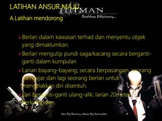 LATIHAN ANSUR MAJU
A.Latihan mendorong
Berlari dalam kawasan terhad dan menyentu objek
yang dimaklumkan.
Berlari mengutip pundi saga/kacang secara berganti-
ganti dalam kumpulan
Larian bayang-bayang; secara berpasangan, seorang
mengejar dan lagi seorang berlari untuk
mengelakkan diri disentuh.
Lari berganti-ganti ulang-alik; larian 20meter
berkumpulan.
 