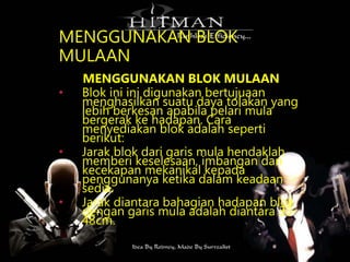 MENGGUNAKAN BLOK
MULAAN
MENGGUNAKAN BLOK MULAAN
• Blok ini ini digunakan bertujuaan
menghasilkan suatu daya tolakan yang
lebih berkesan apabila pelari mula
bergerak ke hadapan. Cara
menyediakan blok adalah seperti
berikut:
• Jarak blok dari garis mula hendaklah
memberi keselesaan, imbangan dan
kecekapan mekanikal kepada
penggunanya ketika dalam keadaan
sedia.
• Jarak diantara bahagian hadapan blok
dengan garis mula adalah diantara 30-
48cm.
 