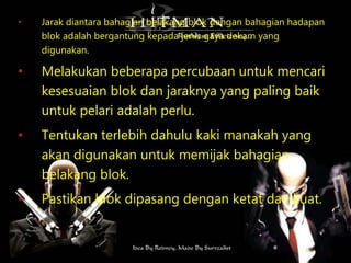 • Jarak diantara bahagian belakang blok dengan bahagian hadapan
blok adalah bergantung kepada jenis gaya dekam yang
digunakan.
• Melakukan beberapa percubaan untuk mencari
kesesuaian blok dan jaraknya yang paling baik
untuk pelari adalah perlu.
• Tentukan terlebih dahulu kaki manakah yang
akan digunakan untuk memijak bahagian
belakang blok.
• Pastikan blok dipasang dengan ketat dan kuat.
 