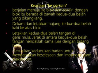 Keadaan “ke garisan”
• berjalan menuju ke blok dan berdiri dengan
blok itu berada di bawah kedua-dua belah
yang dikangkang.
• Dekam dan letakkan hujung kedua-dua belah
kaki ke atas blok.
• Letakkan kedua-dua belah tangan di
garis mula. Jarak di antara kedua-dua belah
tangan hendaklah sama luas dengan bidang
bahu.
• Sesuaikan kedudukan badan untuk
mendapatkan keselesaan dan imbangan yang
maksimum.
 