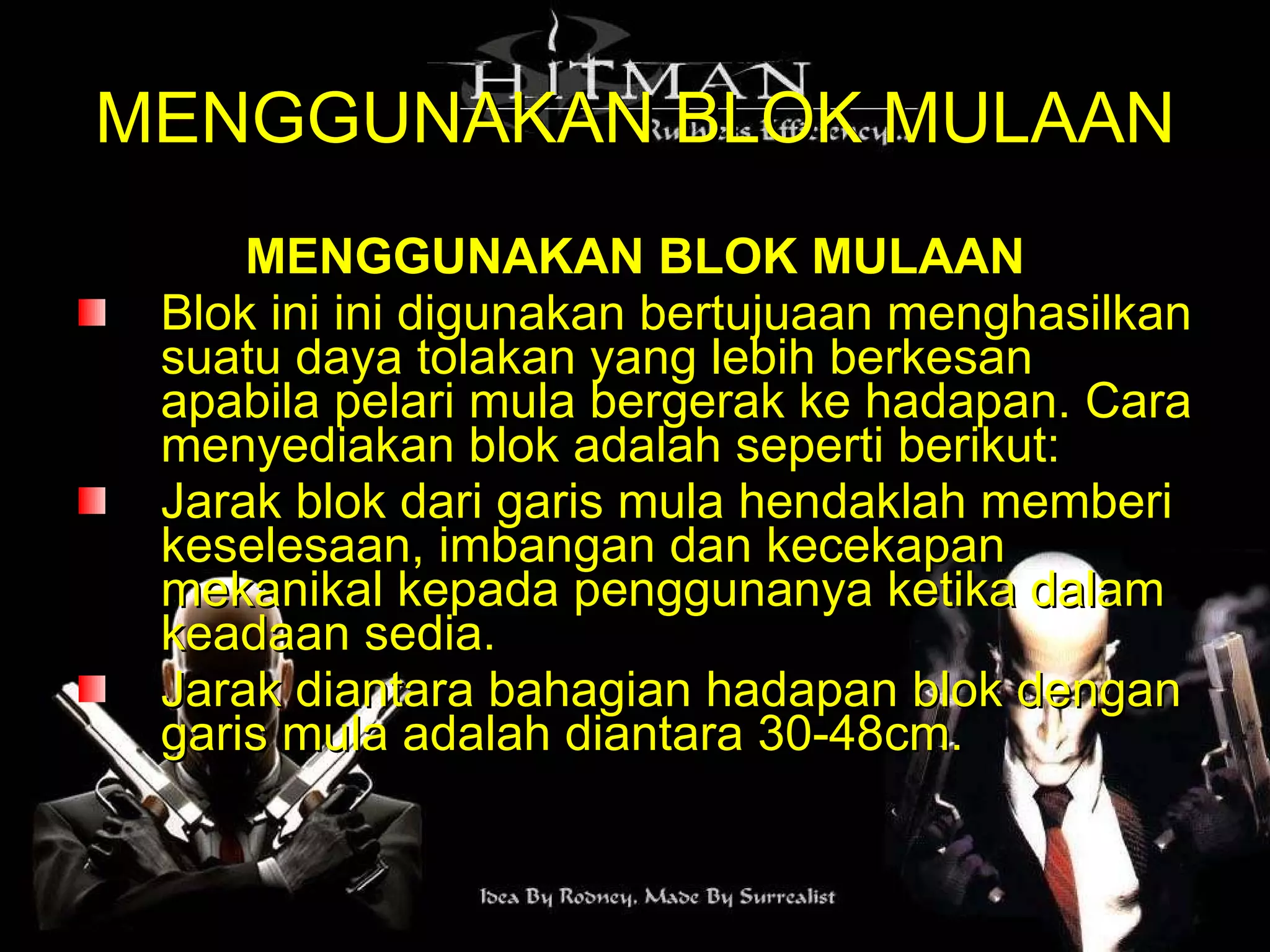 MENGGUNAKAN BLOK MULAAN MENGGUNAKAN BLOK MULAAN Blok ini ini digunakan bertujuaan menghasilkan suatu daya tolakan yang lebih berkesan apabila pelari mula bergerak ke hadapan. Cara menyediakan blok adalah seperti berikut:  Jarak blok dari garis mula hendaklah memberi keselesaan, imbangan dan kecekapan mekanikal kepada penggunanya ketika dalam keadaan sedia. Jarak diantara bahagian hadapan blok dengan garis mula adalah diantara 30-48cm.  