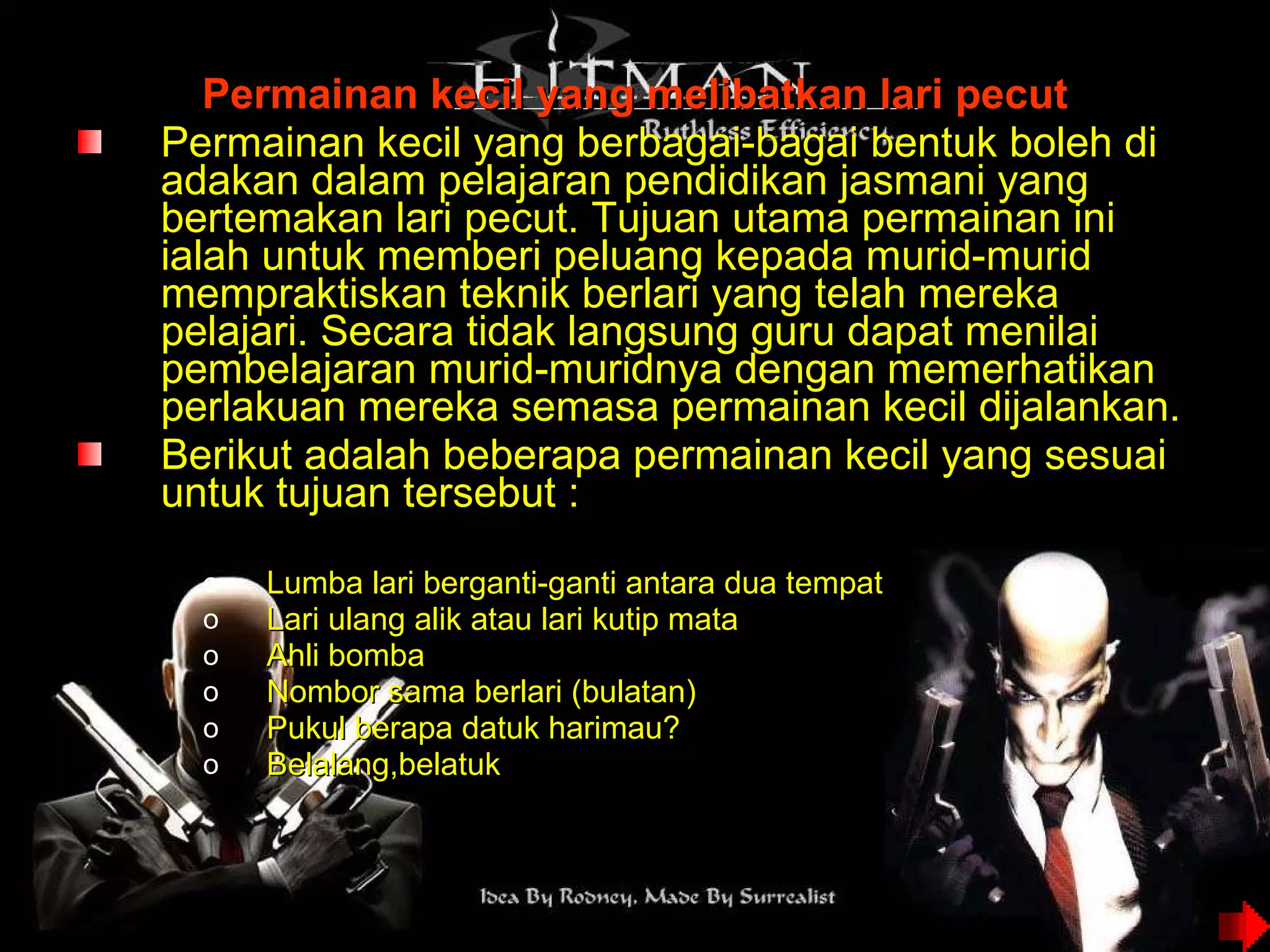 Permainan kecil yang melibatkan lari pecut Permainan kecil yang berbagai-bagai bentuk boleh di adakan dalam pelajaran pendidikan jasmani yang bertemakan lari pecut. Tujuan utama permainan ini ialah untuk memberi peluang kepada murid-murid mempraktiskan teknik berlari yang telah mereka pelajari. Secara tidak langsung guru dapat menilai pembelajaran murid-muridnya dengan memerhatikan perlakuan mereka semasa permainan kecil dijalankan. Berikut adalah beberapa permainan kecil yang sesuai untuk tujuan tersebut : Lumba lari berganti-ganti antara dua tempat Lari ulang alik atau lari kutip mata  Ahli bomba Nombor sama berlari (bulatan) Pukul berapa datuk harimau? Belalang,belatuk 