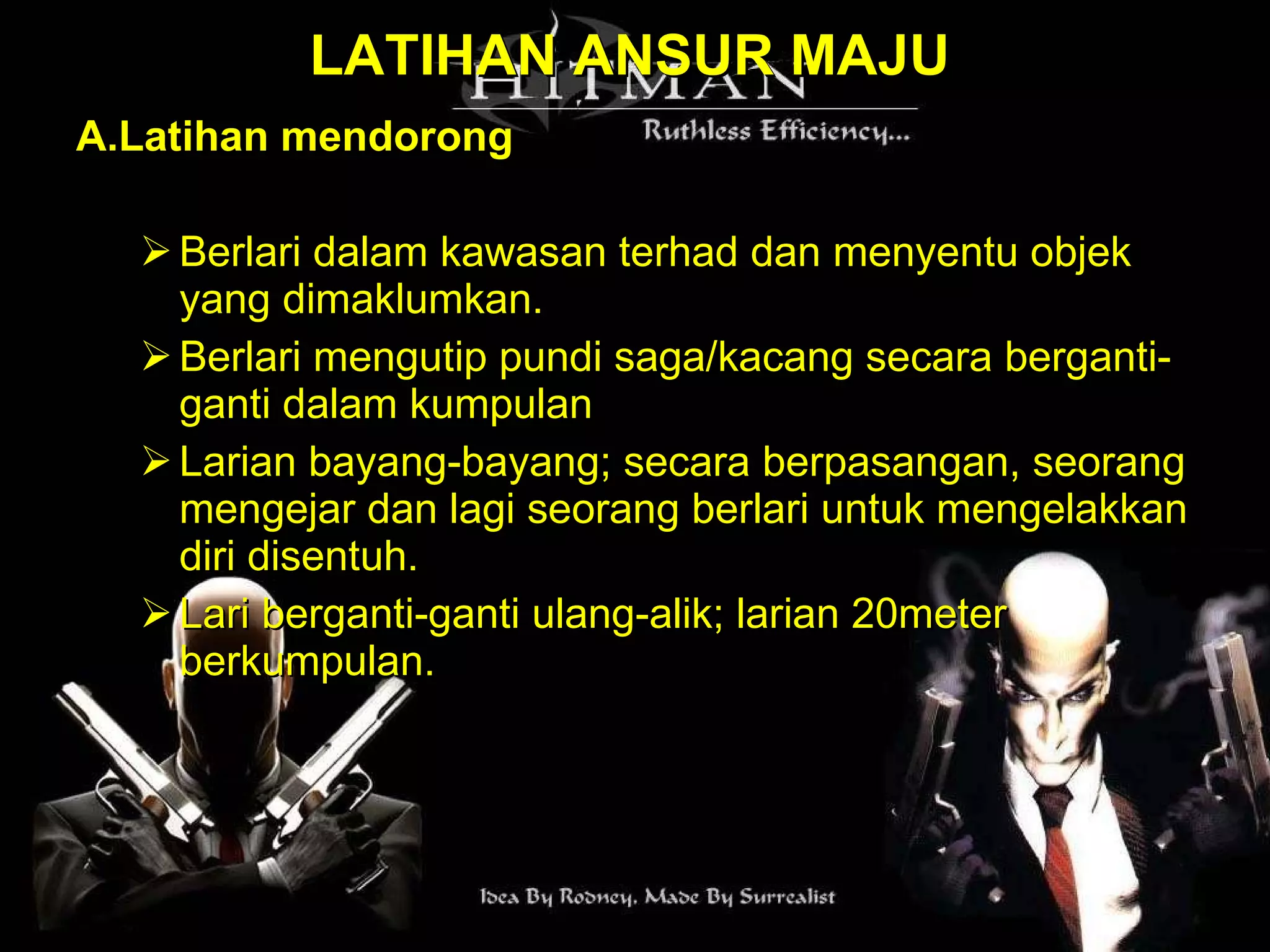 LATIHAN ANSUR MAJU A.Latihan mendorong Berlari dalam kawasan terhad dan menyentu objek yang dimaklumkan. Berlari mengutip pundi saga/kacang secara berganti-ganti dalam kumpulan Larian bayang-bayang; secara berpasangan, seorang mengejar dan lagi seorang berlari untuk mengelakkan diri disentuh. Lari berganti-ganti ulang-alik; larian 20meter berkumpulan. 