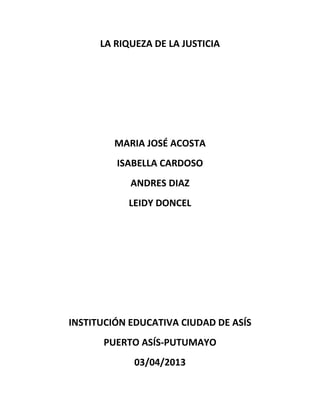 LA RIQUEZA DE LA JUSTICIA
MARIA JOSÉ ACOSTA
ISABELLA CARDOSO
ANDRES DIAZ
LEIDY DONCEL
INSTITUCIÓN EDUCATIVA CIUDAD DE ASÍS
PUERTO ASÍS-PUTUMAYO
03/04/2013
 