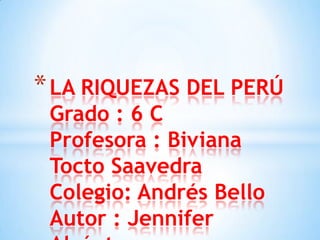 *LA RIQUEZAS DEL PERÚ
Grado : 6 C
Profesora : Biviana
Tocto Saavedra
Colegio: Andrés Bello
Autor : Jennifer
 