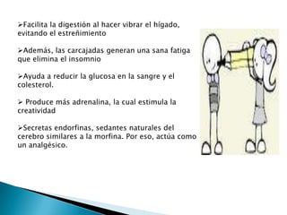 Facilita la digestión al hacer vibrar el hígado,
evitando el estreñimiento

Además, las carcajadas generan una sana fatiga
que elimina el insomnio

Ayuda a reducir la glucosa en la sangre y el
colesterol.

 Produce más adrenalina, la cual estimula la
creatividad

Secretas endorfinas, sedantes naturales del
cerebro similares a la morfina. Por eso, actúa como
un analgésico.
 