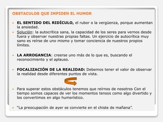 OBSTACULOS QUE IMPIDEN EL HUMOR 
 EL SENTIDO DEL RIDÍCULO, el rubor o la vergüenza, porque aumentan 
la ansiedad. 
 Solución: la autocrítica sana, la capacidad de los seres para vernos desde 
fuera y observar nuestras propias faltas. Un ejercicio de autocrítica muy 
sano es reírse de uno mismo y tomar conciencia de nuestros propios 
límites. 
 LA ARROGANCIA: creerse uno más de lo que es, buscando el 
reconocimiento y el aplauso. 
 FOCALIZACIÓN DE LA REALIDAD: Debemos tener el valor de observar 
la realidad desde diferentes puntos de vista. 
 Para superar estos obstáculos tenemos que reírnos de nosotros Con el 
tiempo somos capaces de ver los momentos tensos como algo divertido y 
los convertimos en algo humorístico. 
 “La preocupación de ayer se convierte en el chiste de mañana”. 
 