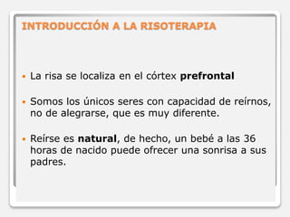 INTRODUCCIÓN A LA RISOTERAPIA 
 La risa se localiza en el córtex prefrontal 
 Somos los únicos seres con capacidad de reírnos, 
no de alegrarse, que es muy diferente. 
 Reírse es natural, de hecho, un bebé a las 36 
horas de nacido puede ofrecer una sonrisa a sus 
padres. 
 