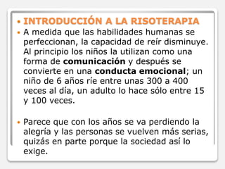  INTRODUCCIÓN A LA RISOTERAPIA 
 A medida que las habilidades humanas se 
perfeccionan, la capacidad de reír disminuye. 
Al principio los niños la utilizan como una 
forma de comunicación y después se 
convierte en una conducta emocional; un 
niño de 6 años ríe entre unas 300 a 400 
veces al día, un adulto lo hace sólo entre 15 
y 100 veces. 
 Parece que con los años se va perdiendo la 
alegría y las personas se vuelven más serias, 
quizás en parte porque la sociedad así lo 
exige. 
 