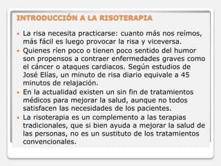 INTRODUCCIÓN A LA RISOTERAPIA 
 La risa necesita practicarse: cuanto más nos reímos, 
más fácil es luego provocar la risa y viceversa. 
 Quienes ríen poco o tienen poco sentido del humor 
son propensos a contraer enfermedades graves como 
el cáncer o ataques cardiacos. Según estudios de 
José Elías, un minuto de risa diario equivale a 45 
minutos de relajación. 
 En la actualidad existen un sin fin de tratamientos 
médicos para mejorar la salud, aunque no todos 
satisfacen las necesidades de los pacientes. 
 La risoterapia es un complemento a las terapias 
tradicionales, que si bien ayuda a mejorar la salud de 
las personas, no es un sustituto de los tratamientos 
convencionales. 
 