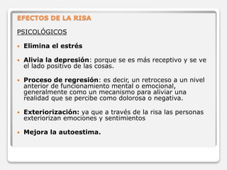 EFECTOS DE LA RISA 
PSICOLÓGICOS 
 Elimina el estrés 
 Alivia la depresión: porque se es más receptivo y se ve 
el lado positivo de las cosas. 
 Proceso de regresión: es decir, un retroceso a un nivel 
anterior de funcionamiento mental o emocional, 
generalmente como un mecanismo para aliviar una 
realidad que se percibe como dolorosa o negativa. 
 Exteriorización: ya que a través de la risa las personas 
exteriorizan emociones y sentimientos 
 Mejora la autoestima. 
 