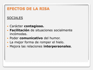 EFECTOS DE LA RISA 
SOCIALES 
 Carácter contagioso. 
 Facilitación de situaciones socialmente 
incómodas. 
 Poder comunicativo del humor. 
 La mejor forma de romper el hielo. 
 Mejora las relaciones interpersonales. 
 