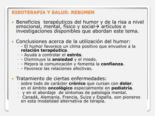 RISOTERAPIA Y SALUD. RESUMEN 
 Beneficios terapéuticos del humor y de la risa a nivel 
emocional, mental, físico y social artículos e 
investigaciones disponibles que abordan este tema. 
 Conclusiones acerca de la utilización del humor: 
◦ - El humor favorece un clima positivo que envuelve a la 
relación terapéutica. 
◦ - Ayuda a controlar el estrés. 
◦ - Disminuye la ansiedad y el miedo. 
◦ - Mejora la comunicación y fomenta la confianza. 
◦ - Favorece las relaciones afectivas. 
 Tratamiento de ciertas enfermedades: 
◦ sobre todo de carácter crónico que cursan con dolor. 
◦ en el ámbito oncológico especialmente en pediatría. 
◦ y en el abordaje de síntomas de patología mental. 
◦ Canadá, Alemania, Francia, Suiza y España, son pioneros 
en esta modalidad alternativa de terapia. 
 