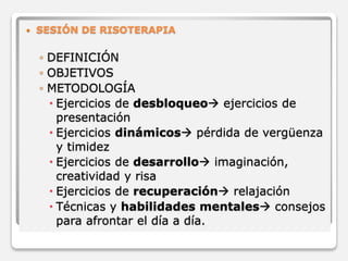 SESIÓN DE RISOTERAPIA 
◦ DEFINICIÓN 
◦ OBJETIVOS 
◦ METODOLOGÍA 
 Ejercicios de desbloqueo ejercicios de 
presentación 
 Ejercicios dinámicos pérdida de vergüenza 
y timidez 
 Ejercicios de desarrollo imaginación, 
creatividad y risa 
 Ejercicios de recuperación relajación 
 Técnicas y habilidades mentales consejos 
para afrontar el día a día. 
 