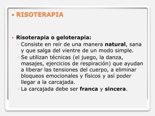  RISOTERAPIA 
 Risoterapia o geloterapia: 
◦ Consiste en reír de una manera natural, sana 
y que salga del vientre de un modo simple. 
◦ Se utilizan técnicas (el juego, la danza, 
masajes, ejercicios de respiración) que ayudan 
a liberar las tensiones del cuerpo, a eliminar 
bloqueos emocionales y físicos y así poder 
llegar a la carcajada. 
◦ La carcajada debe ser franca y sincera. 
 