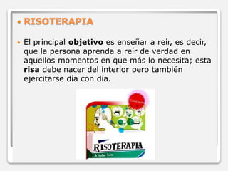  RISOTERAPIA 
 El principal objetivo es enseñar a reír, es decir, 
que la persona aprenda a reír de verdad en 
aquellos momentos en que más lo necesita; esta 
risa debe nacer del interior pero también 
ejercitarse día con día. 
 