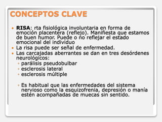 CONCEPTOS CLAVE 
 RISA: rta fisiológica involuntaria en forma de 
emoción placentera (reflejo). Manifiesta que estamos 
de buen humor. Puede o no reflejar el estado 
emocional del individuo 
 La risa puede ser señal de enfermedad. 
 Las carcajadas aberrantes se dan en tres desórdenes 
neurológicos: 
◦ parálisis pseudobulbar 
◦ esclerosis lateral 
◦ esclerosis múltiple 
◦ Es habitual que las enfermedades del sistema 
nervioso como la esquizofrenia, depresión o manía 
estén acompañadas de muecas sin sentido. 
 