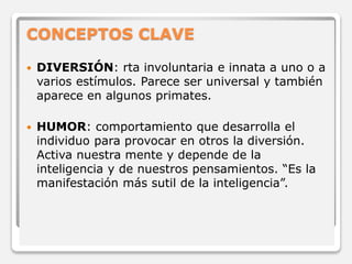 CONCEPTOS CLAVE 
 DIVERSIÓN: rta involuntaria e innata a uno o a 
varios estímulos. Parece ser universal y también 
aparece en algunos primates. 
 HUMOR: comportamiento que desarrolla el 
individuo para provocar en otros la diversión. 
Activa nuestra mente y depende de la 
inteligencia y de nuestros pensamientos. “Es la 
manifestación más sutil de la inteligencia”. 
 