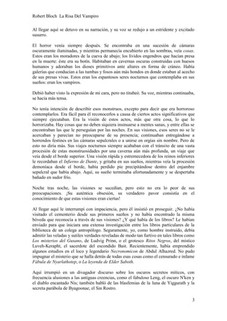 Robert Bloch La Risa Del Vampiro
3
Al llegar aquí se detuvo en su narración, y su voz se redujo a un estridente y excitado
susurro.
El horror venía siempre después. Se encontraba en una sucesión de cámaras
oscuramente iluminadas, y mientras permanecía encubierto en las sombras, veía cosas.
Estos eran los moradores de la cueva de abajo; los lívidos engendros que hacían presa
en la muerte: éste era su botín. Habitaban en cavernas oscuras construidas con huesos
humanos y adoraban los dioses primitivos ante altares en forma de cráneo. Había
galerías que conducían a las tumbas y fosos aún más hondos en donde estaban al acecho
de sus presas vivas. Estos eran los espantosos seres nocturnos que contemplaba en sus
sueños: eran los vampiros.
Debió haber visto la expresión de mi cara, pero no titubeó. Su voz, mientras continuaba,
se hacía más tensa.
No tenía intención de describir esos monstruos, excepto para decir que era horroroso
contemplarlos. Era fácil para él reconocerlos a causa de ciertos actos significativos que
siempre ejecutaban. Era la visión de estos actos, más que otra cosa, lo que lo
horrorizaba. Hay cosas que no deben siquiera insinuarse a mentes sanas, y entre ellas se
encontraban las que le perseguían por las noches. En sus visiones, esos seres no se le
acercaban y parecían no preocuparse de su presencia; continuaban entregándose a
horrendos festines en las cámaras sepulcrales o a unirse en orgías sin nombre. Pero de
esto no diría más. Sus viajes nocturnos siempre acababan con el tránsito de una vasta
procesión de estas monstruosidades por una caverna aún más profunda, un viaje que
veía desde el borde superior. Una visión rápida y estremecedora de los reinos inferiores
le recordaban el Infierno de Dante, y gritaba en sus sueños, mientras veía la procesión
demoníaca desde el borde, había perdido pie precipitándose dentro del enjambre
sepulcral que había abajo. Aquí, su sueño terminaba afortunadamente y se despertaba
bañado en sudor frío.
Noche tras noche, las visiones se sucedían, pero esto no era lo peor de sus
preocupaciones. ¡Su auténtica obsesión, su verdadero pavor consistía en el
conocimiento de que estas visiones eran ciertas!
Al llegar aquí le interrumpí con impaciencia, pero él insistió en proseguir. ¿No había
visitado el cementerio desde sus primeros sueños y no había encontrado la misma
bóveda que reconocía a través de sus visiones? ¿Y qué había de los libros? Le habían
enviado para que iniciara una extensa investigación entre los libros particulares de la
biblioteca de un colega antropólogo. Seguramente, yo, como hombre instruido, debía
admitir las veladas y sutiles verdades reveladas de modo tan furtivo en tales libros como
Los misterios del Gusano, de Ludvig Prinn, o el grotesco Ritos Negros, del místico
Luveh-Kerapht, el sacerdote del escondido Bast. Recientemente, había emprendido
algunos estudios en el loco y legendario Necronomicon de Abdul Alhazred. No pudo
impugnar el misterio que se halla detrás de todas esas cosas como el censurado e infame
Fábula de Nyarlathotep, o La leyenda de Elder Saboth.
Aquí irrumpió en un divagador discurso sobre los oscuros secretos míticos, con
frecuencia alusiones a las antiguas creencias, como el fabuloso Leng, el oscuro N'ken y
el diablo encantado Nis; también habló de las blasfemias de la luna de Yiggurath y la
secreta parábola de Byagoonae, el Sin Rostro.
 
