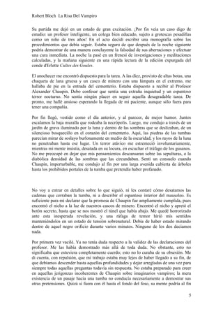 Robert Bloch La Risa Del Vampiro
5
Su partida me dejó en un estado de gran excitación. ¡Por fin veía un caso digo de
estudio: un profesor inteligente, un colega bien educado, sujeto a grotescas pesadillas
como un niño de tres años! En el acto decidí escribir una monografía sobre los
procedimientos que debía seguir. Estaba seguro de que después de la noche siguiente
podría demostrar de una manera concluyente la falsedad de sus aberraciones y efectuar
una cura inmediata. La noche la pasé en un frenesí de investigaciones y meditaciones
calculadas, y la mañana siguiente en una rápida lectura de la edición expurgada del
conde d'Erlette Cultes des Goules.
El anochecer me encontró dispuesto para la tarea. A las diez, provisto de altas botas, una
chaqueta de lana gruesa y un casco de minero con una lámpara en el extremo, me
hallaba de pie en la entrada del cementerio. Estaba dispuesto a recibir al Profesor
Alexander Chaupin. Debo confesar que sentía una extraña inquietud y un espantoso
terror nocturno. No sentía ningún placer en seguir aquella desagradable tarea. De
pronto, me hallé ansioso esperando la llegada de mi paciente, aunque sólo fuera para
tener una compañía.
Por fin llegó, vestido como el día anterior, y al parecer, de mejor humor. Juntos
escalamos la baja muralla que rodeaba la necrópolis. Luego, me condujo a través de un
jardín de grava iluminado por la luna y dentro de las sombras que se deslizaban, de un
silencioso bosquecillo en el corazón del cementerio. Aquí, las piedras de las tumbas
parecían mirar de soslayo burlonamente en medio de la oscuridad, y los rayos de la luna
no penetraban hasta ese lugar. Un terror atávico me estremeció involuntariamente,
mientras mi mente insistía, desatada en su locura, en escuchar el tráfago de los gusanos.
No me preocupé en dejar que mis pensamientos descansaran sobre las sepulturas, o la
diabólica densidad de las sombras que las circundaban. Sentí un consuelo cuando
Chaupin, imperturbable, me condujo al fin por una larga avenida cubierta de árboles
hasta los prohibidos portales de la tumba que pretendía haber profanado.
No voy a entrar en detalles sobre lo que siguió, ni les contaré cómo desatamos las
cadenas que cerraban la tumba, ni a describir el espantoso interior del mausoleo. Es
suficiente para mí declarar que la promesa de Chaupin fue ampliamente cumplida, pues
encontró el nicho a la luz de nuestros cascos de minero. Encontró el nicho y apretó el
botón secreto, hasta que se nos mostró el túnel que había abajo. Me quedé horrorizado
ante esta inesperada revelación, y una ráfaga de temor hirió mis sentidos
manteniéndolos en un estado de tensión sobrenatural. Debía de haber estado mirando
dentro de aquel negro orificio durante varios minutos. Ninguno de los dos decíamos
nada.
Por primera vez vacilé. Ya no tenía duda respecto a la validez de las declaraciones del
profesor. Me las había demostrado más allá de toda duda. No obstante, esto no
significaba que estuviera completamente cuerdo; esto no lo curaba de su obsesión. Me
di cuenta, con repulsión, que mi trabajo estaba muy lejos de haber llegado a su fin, de
que debíamos descender hasta aquellas profundidades y dejar arregladas de una vez para
siempre todas aquellas preguntas todavía sin respuesta. No estaba preparado para creer
en aquellas jerigonzas incoherentes de Chaupin sobre imaginarios vampiros; la mera
existencia de un pasaje hacia una tumba no conducía necesariamente a demostrar sus
otras pretensiones. Quizá si fuera con él hasta el fondo del foso, su mente podría al fin
 
