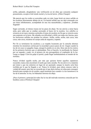 Robert Bloch La Risa Del Vampiro
8
arriba, jadeando, ahogándome: una verificación en mi alma que consumía cualquier
pensamiento, excepto el del miedo mortal y la risa de horror. ¡Pobre Chaupin!
Me parecía que los ruidos se acercaban cada vez más; luego brotó un ronco aullido en
las escaleras directamente debajo de mí. Un bestial aullido que me dejó extenuado con
sus tonos infrahumanos, acompañado de una risa nauseabunda y espantosa. ¡Estaban
llegando!
Seguí corriendo, al rítmico trueno de los pasos de abajo. No me atrevía a mirar hacia
atrás, pero sabía que se estaban acercando al hueco de la escalera. Los cabellos se
erizaron en mi nuca, mientras aceleraba el tramo de escalera sin fin que se retorcía como
una serpiente en la tierra. Me afanaba con dificultad y chillé con todas mis fuerzas, pero
los horrorosos aullidos me pisaban los talones. Arriba, arriba, arriba, más cerca, más
cerca, más cerca, mientras mi cuerpo ardía de angustia y espanto.
Por fin se terminaron las escaleras y yo trepaba locamente por la estrecha abertura
mientras los monstruos corrían por la oscuridad a pocos pasos de mí. Llegué cuando la
luz de mi casco se apagaba; luego, atasqué la piedra en su sitio, lleno aún de los rostros
de los primeros horrores que se adelantaban. Pero al hacerlo, la moribunda luz llameó
por un segundo y pude ver al primero de mis perseguidores al resplandor de la luz.
Luego se apagó. Cerré de golpe el portal y pude llegar tambaleándome al mundo de los
mortales.
Nunca olvidaré aquella noche, por más que quisiera borrar aquellos espantosos
recuerdos; nunca más encontraré el sueño que tanto ansiaba. No me atrevo ni a matarme
por temor a que me entierren en lugar de ser quemado; aunque la muerte sería bien
recibida por lo que he llegado a ser. Nunca lo olvidaré, pues ahora conozco toda la
verdad del asunto; pero hay un recuerdo por el que daría incluso mi alma para conseguir
borrarlo para siempre de mi cerebro, aquel momento loco cuando vi a los monstruos a la
luz de la antorcha: la risa, los babeantes horrores de abajo.
¡Pues el primero y principal de todos fue la risa del malvado monstruo conocido por los
hombres como el Profesor Chaupin!
 