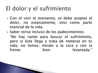 Con el vivir el momento, se debe aceptar el dolor, no estoicamente, sino como parte esencial de la vida. Saber reírse incluso de los padecimientos:	“No hay razón para buscar el sufrimiento, pero si éste llega y trata de meterse en tu vida, no temas; míralo a la cara y con la                                 frente bien levantada.”El dolor y el sufrimiento