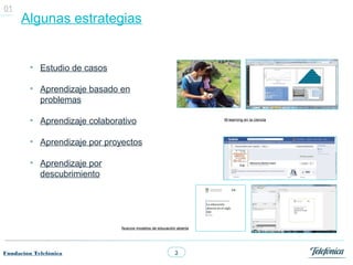 01
      Algunas estrategias


         • Estudio de casos

         • Aprendizaje basado en
           problemas

         • Aprendizaje colaborativo                                  M-learning en la ciencia




         • Aprendizaje por proyectos

         • Aprendizaje por
           descubrimiento




                               Nuevos modelos de educación abierta




Fundación Telefónica                                      3
 