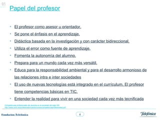01
       Papel del profesor

        • El profesor como asesor u orientador.
        • Se pone el énfasis en el aprendizaje.
        • Didáctica basada en la investigación y con carácter bidireccional.
        • Utiliza el error como fuente de aprendizaje.
        • Fomenta la autonomía del alumno.
        • Prepara para un mundo cada vez más versátil.
        • Educa para la responsabilidad ambiental y para el desarrollo armonioso de
             las relaciones intra e inter sociedades
        • El uso de nuevas tecnologías está integrado en el currículum. El profesor
             tiene competencias básicas en TIC.
        • Entender la realidad para vivir en una sociedad cada vez más tecnificada
  Competencias profesionales del docente en la sociedad del siglo XXI
  http://www.uclm.es/profesorado/ricardo/cursos/competenciaprofesionales.pdf



Fundación Telefónica                                                           4
 