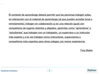 El contexto de aprendizaje deberá permitir que las personas trabajen solas,
         en interacción con el material de aprendizaje (al que pueden acceder local o
         remotamente); trabajen en colaboración (y en una relación igual) con
         compañeros de lugares distintos y alejados; aprendan como “aprendices” o
         “estudiantes” que trabajan con un trabajador, un supervisor o un instructor
         más experto y a la vez trabajen como instructores, supervisores o
         compañeros más expertos para otroa colegas con menor experiencia.


                                                                          Tony Bates




Fundación Telefónica                          6
 