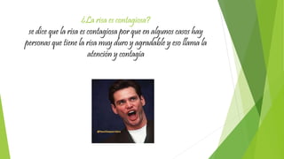 ¿La risa es contagiosa?
se dice que la risa es contagiosa por que en algunos casos hay
personas que tiene la risa muy duro y agradable y eso llama la
atención y contagia
 