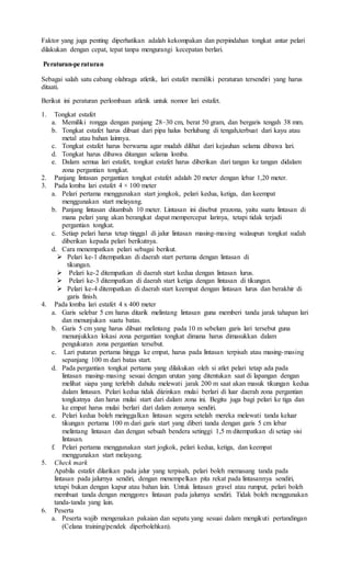 Faktor yang juga penting diperhatikan adalah kekompakan dan perpindahan tongkat antar pelari
dilakukan dengan cepat, tepat tanpa mengurangi kecepatan berlari.
Peraturan-peraturan
Sebagai salah satu cabang olahraga atletik, lari estafet memiliki peraturan tersendiri yang harus
ditaati.
Berikut ini peraturan perlombaan atletik untuk nomor lari estafet.
1. Tongkat estafet
a. Memiliki rongga dengan panjang 28–30 cm, berat 50 gram, dan bergaris tengah 38 mm.
b. Tongkat estafet harus dibuat dari pipa halus berlubang di tengah,terbuat dari kayu atau
metal atau bahan lainnya.
c. Tongkat estafet harus berwarna agar mudah dilihat dari kejauhan selama dibawa lari.
d. Tongkat harus dibawa ditangan selama lomba.
e. Dalam semua lari estafet, tongkat estafet harus diberikan dari tangan ke tangan didalam
zona pergantian tongkat.
2. Panjang lintasan pergantian tongkat estafet adalah 20 meter dengan lebar 1,20 meter.
3. Pada lomba lari estafet 4 × 100 meter
a. Pelari pertama menggunakan start jongkok, pelari kedua, ketiga, dan keempat
menggunakan start melayang.
b. Panjang lintasan ditambah 10 meter. Lintasan ini disebut prazona, yaitu suatu lintasan di
mana pelari yang akan berangkat dapat mempercepat larinya, tetapi tidak terjadi
pergantian tongkat.
c. Setiap pelari harus tetap tinggal di jalur lintasan masing-masing walaupun tongkat sudah
diberikan kepada pelari berikutnya.
d. Cara menempatkan pelari sebagai berikut.
 Pelari ke-1 ditempatkan di daerah start pertama dengan lintasan di
tikungan.
 Pelari ke-2 ditempatkan di daerah start kedua dengan lintasan lurus.
 Pelari ke-3 ditempatkan di daerah start ketiga dengan lintasan di tikungan.
 Pelari ke-4 ditempatkan di daerah start keempat dengan lintasan lurus dan berakhir di
garis finish.
4. Pada lomba lari estafet 4 x 400 meter
a. Garis selebar 5 cm harus ditarik melintang lintasan guna memberi tanda jarak tahapan lari
dan menunjukan suatu batas.
b. Garis 5 cm yang harus dibuat melintang pada 10 m sebelum garis lari tersebut guna
menunjukkan lokasi zona pergantian tongkat dimana harus dimasukkan dalam
pengukuran zona pergantian tersebut.
c. Lari putaran pertama hingga ke empat, harus pada lintasan terpisah atau masing-masing
sepanjang 100 m dari batas start.
d. Pada pergantian tongkat pertama yang dilakukan oleh si atlet pelari tetap ada pada
lintasan masing-masing sesuai dengan urutan yang ditentukan saat di lapangan dengan
melihat siapa yang terlebih dahulu melewati jarak 200 m saat akan masuk tikungan kedua
dalam lintasan. Pelari kedua tidak diizinkan mulai berlari di luar daerah zona pergantian
tongkatnya dan harus mulai start dari dalam zona ini. Begitu juga bagi pelari ke tiga dan
ke empat harus mulai berlari dari dalam zonanya sendiri.
e. Pelari kedua boleh meinggalkan lintasan segera setelah mereka melewati tanda keluar
tikungan pertama 100 m dari garis start yang diberi tanda dengan garis 5 cm lebar
melintang lintasan dan dengan sebuah bendera setinggi 1,5 m ditempatkan di setiap sisi
lintasan.
f. Pelari pertama menggunakan start jogkok, pelari kedua, ketiga, dan keempat
menggunakan start melayang.
5. Check mark
Apabila estafet dilarikan pada jalur yang terpisah, pelari boleh memasang tanda pada
lintasan pada jalurnya sendiri, dengan menempelkan pita rekat pada lintasannya sendiri,
tetapi bukan dengan kapur atau bahan lain. Untuk lintasan gravel atau rumput, pelari boleh
membuat tanda dengan menggores lintasan pada jalurnya sendiri. Tidak boleh menggunakan
tanda-tanda yang lain.
6. Peserta
a. Peserta wajib mengenakan pakaian dan sepatu yang sesuai dalam mengikuti pertandingan
(Celana training/pendek diperbolehkan).
 
