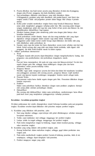 b. Peserta diberikan dua buah nomor peserta yang dikenakan di dada dan di punggung
dengan jelas.(Nomor punggung dan dada disediakan panitia)
c. Saat pertandingan dilakukan pada lintasan yang telah ditentukan diatas.
4.Menggunakan peralatan yang telah disediakan oleh panitia.Seperti start block dan
tongkat estafet.5.Tidak ada pergantian pemain dalam hingga final (Hanya 4 pemain
utama).
d. Ketika pelari sesudah memberikan tongkat harus tetap berada di lintasannya lintasan
aman untuk menghindari gangguan terhadap pelari lain. Bila seseorang pelari dengan
sengaja menghalangi pelari dari regu lain yang berlari di luar posisi atau lintasan ini, dan
dapatdikenakan diskualifikasi bagi regunya.
e. Memberi bantuan dengan jalan mendorong pelari atau dengan jalan lainnya akan
berakibat diskualifikasi.
f. Sekali perlombaan estafet dimulai, hanya ada dua orang tambahan atlet yang dapat
digunakan sebagai pengganti dalam susunan regu untuk babak berikutnya.
g. Penggantian pelari dalam nomor estafet beregu dapat dilakukan dari daftar atlet yang
telah didaftarkan untuk perlombaan ini.
h. Susunan suatu regu dan urutan lari harus diumumkan secara resmi sebelum start dari tiap
babak. Sekali seorang altet yang telah start dalam babak terdahulu, telah diganti oleh
pengganti, dia tidak boleh kembali masuk ke dalam regunya.
7. Official perlombaan internasional
a. Wasit
Peringatan kepada atlet peserta dapat ditunjukkan dengan mengeluarkankartu kuning, dan
pengusiran atau pemberhentian dari perlombaan dengankartu merah.
b. Juri
Para juri harus menempatkan diri pada sisi yang sama dari lintasan,minimal 5m dari dan
segaris dengan garis finis sehingga dapat melihatgaris dengan jelas dan harus
menentukan urutan peserta terhadap waktu
c. Pengawas lintasan
Memiliki tugas untuk mengawasi peserta dari dekat dan dalam hal terjadisuatu kesalahan
atau pelanggaran peraturan oleh seorang peserta , pengawas lintasan wajib memberi
isyarat atau laporan kepada wasitdengan mengangkat bendera merah sebagai tanda.
d. Pencatat Waktu
Para pencatat waktu harus duduk segaris dengan garis finis. Pencatatan dilakukan dengan
bantuan stopwatch.
e. Penilaian
Dalam suatu pelombaan hasilnya ditentukan dengan suatu penilaian yangharus disetujui
oleh semua pihak sebelum pertandingan dimulai.
f. Diskualifikasi
Jika seorang atlet didiskualifikasi dalam suatu perlombaan, suratketerangan harus dibuat
pada hasil resmi yang menjelaskan pelanggarannya terhadap peraturan.
Kesalahan – kesalahan pergantian tongkat
Di dalam pelaksanaan lari estafet, dimungkinkan terjadi beberapa kesalahan pada saat pergantian
tongkat. Kesalahan tersebut dapat dilakukan oleh penerima maupun pemberi tongkat.
A. Kesalahan yang dilakukan oleh penerima, yaitu:
1. Start yang trlambat sehingga cepat terkejar oleh pelari dibelakangnya sebelum mencapai
kecepatan maksimum.
2. Terlalu cepat melakukan start sehingga mngganggu lari pemberi tongkat.
3. Larinya terlalu ke tengah sehingga mengganggu lari pemberi tongkat.
4. Pada waktu mengulurkan tangan ke belakang, tangan dalam keadaan goyang, sehingga
sukar menerima tongkat.
B. Kesalahan yang sering dialami oleh pemberi tongkat, yaitu:
1. Kurang berhati-hati dalam meberikan tongkat, sehingga gagal dalam pemberian atau
tongkat jauh.
2. Pada waktu memberikanb tongkat pemberi berada di belakang penerima, tidak di sisi
sampingnya, sehingga dapat menginjak kaki penerima.
3. Pemberi mangayun tangan yang salah.
 