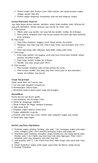 4. Pemberi tongkat tidak memberi isyarat (tidak berteriak yak) kepada penerima tongkat,
sehingga pnerima tidak tahu.
5. Pemberi tongkat mengurangi kecepatannya pada saat akan mengayun tongkat.
Strategi Penyusunan ReguLari
Agar dapat dicapai prestasi malsimal, diperlukan strategi dalam pemilihan pelari. Beberapa hal
yang perlu diperhatikan sebelum menyusun regu atau tim lari estafet, yaitu:
A. Pelari pertama
1. Pilihlah pelari yang memiliki start yang baik dan memiliki keahlian lari di tikungan.
2. Pelari pertama merupakan pelari yang tercepat pertama atau kedua agar dapat memberika
posisi memimpin.
B. Pelari kedua
1. Pelari kedua mempunyai tanggung jawab sebagai pnerima dan pemberi.
2. Mempunyai daya tahan yang baik, sebab ia harus berlari cepat menempuh jarak 120 m –
130 m.
3. Pelari yang kurang mahir ditikungan dapat dipilih sebagai pelari kedua.
C. Pelari ketiga
1. Pelari ketiga memiliki rasa tanggung jawab yang besar, karena harus bertindak sebagai
penerima dan pmberi tongkat.
2. Pelari ketiga memiliki keahlian lari di tikugan.
3. Memiliki daya tahan sebagai pelari 200 m.
D. Pelari keempat
1. Pelari keempat merupakan pelari tercepat pertama atau kedua.
2. Pelari keempat memiliki daya juang yang besar, karena pelari ini akan menentukan
menang atau kalahnya regu atau tim.
Teknik Masuk Finish
Teknik masuk finish ada 3 macam, yaitu:
a. Lari terus tanpa mengubah kecepatan lari.
b. Membusungkan dada ke depan.
c. Merebahkan badan ke depan seperti orangj atuh tersungkur.
Diskualifikasi
Peserta atau tom regu dicoret apabila:
a. Start mendahului aba-aba sampai 2 kali.
b. Selama lari mengganggu pelarilain.
c. Masuk ke lintsan lain hingga mendapat keuntungan.
d. Tidak masuk finish.
e. Pergantian tongkat melewati daerah wissel.
f. Tongkat jatuhdiambil orang lain.
g. Penerima sudah lewat batas wissel, kembali untuk mengambil tongkat yang terjatuh.
h. Masuk finish tanpa tongkat.
Hal-Hal yang Harus Diperhatikan
1) Pemberian tongkat sebaiknya bersilang, yaitu pelari 1 dan 3 memegang tongkat pada tangan
kanan, sedangkan pelari 2 dan 4 menerima/memegang tongkat pada tangan kiri.
2) Penempatan pelari hendaknya disesuaikan dengan keistimewaan dari masing-masing pelari.
Misalnya pelari 1 dan 3 dipilih yang benar-benar baik dalam lingkungan. Pelari 2 dan 4
merupakan pelari yang mempunyai daya tahan yang baik.
3) Jarak penantian pelari 2, 3, dan 4 harus benar-benar diukur dengan tepat seperti pada waktu
latihan.
4) Setelah memberikan tongkat estafet jangan segera keluar dari lintasan masing-masing.
5) Peraturan Perlombaan
 
