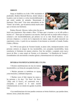 ORIGEN

     Surge en Sudáfrica en el año 1.994, iniciándolo el
predicador, Rodeen Harward Browne, donde inducía a
la gente a caer en trance y a reírse incontrolablemente y
aun emitir sonidos de animales. Denominado el
fenómeno “Risa santa”. Esto tiene antecedentes en los
“Gurús” de la India , que tal práctica desde mucho antes
que se iniciara este fenómeno.

      Rodney Haward –Browne, indica cómo fue que se
inició esta experiencia. Dijo orando a Dios: “O bajas aquí a tocarme o yo iré allá arriba a
tocarte a ti” . Narra que en respuesta a esa oración, sintió que todo su cuerpo ardía en fuego y
comenzó a reír incontrolablemente, por primera vez en su vida. Desde entonces, en sus
servicios religiosos o a través de la imposición de manos según él, podía transmitir esa
experiencia a otros. A partir de ese momento el movimiento se extendió a Canadá, Estados
Unidos y México.

     En 1.994 en una iglesia de Toronto-Canadá, en pleno culto, intempestivamente varias
personas entraron en ataques de risa incontenibles, con carcajadas incontrolables, hasta
constituirse el fenómeno de manera colectiva. Este fue recibido y aceptado como nuevo
mover de Dios, y como surgió en Toronto, se le denomina “ La Bendición de Toronto”.
Extendiéndose este movimiento a muchas iglesias y denominaciones de varios países.



     DIVERSAS MANIFESTACIONES DEL CULTO:

     • Ocurren manifestaciones de risas de manera
incontrolables o en forma de carcajadas histéricas.

    • Muchas personas se tambalean en zigzag,
como borrachos y hablando disparates.

       • Muchas veces el líder impone las manos a
las personas y les dice: “¡Se lleno! ¡Se lleno!,
“¡Deja salir el Gozo!¡, así comienzan risas y
carcajadas, a quienes se le unen muchos
voluntariamente en un intento de agradar al profeta
líder.

    • Las manifestaciones de risas pueden comenzar en brotes histéricos, que pueden durar,
minutos, horas y hasta días enteros.


                                               2
 