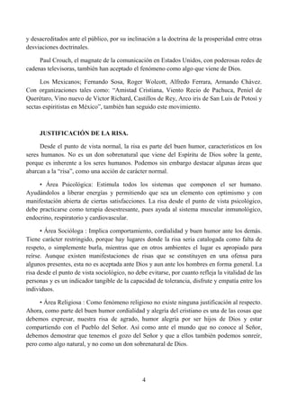 y desacreditados ante el público, por su inclinación a la doctrina de la prosperidad entre otras
desviaciones doctrinales.

     Paul Crouch, el magnate de la comunicación en Estados Unidos, con poderosas redes de
cadenas televisoras, también han aceptado el fenómeno como algo que viene de Dios.

     Los Mexicanos; Fernando Sosa, Roger Wolcott, Alfredo Ferrara, Armando Chávez.
Con organizaciones tales como: “Amistad Cristiana, Viento Recio de Pachuca, Peniel de
Querétaro, Vino nuevo de Víctor Richard, Castillos de Rey, Arco iris de San Luis de Potosí y
sectas espiritistas en México”, también han seguido este movimiento.



     JUSTIFICACIÓN DE LA RISA.

     Desde el punto de vista normal, la risa es parte del buen humor, característicos en los
seres humanos. No es un don sobrenatural que viene del Espíritu de Dios sobre la gente,
porque es inherente a los seres humanos. Podemos sin embargo destacar algunas áreas que
abarcan a la “risa”, como una acción de carácter normal.

     • Área Psicológica: Estimula todos los sistemas que componen el ser humano.
Ayudándolos a liberar energías y permitiendo que sea un elemento con optimismo y con
manifestación abierta de ciertas satisfacciones. La risa desde el punto de vista psicológico,
debe practicarse como terapia desestresante, pues ayuda al sistema muscular inmunológico,
endocrino, respiratorio y cardiovascular.

      • Área Socióloga : Implica comportamiento, cordialidad y buen humor ante los demás.
Tiene carácter restringido, porque hay lugares donde la risa seria catalogada como falta de
respeto, o simplemente burla, mientras que en otros ambientes el lugar es apropiado para
reírse. Aunque existen manifestaciones de risas que se constituyen en una ofensa para
algunos presentes, esta no es aceptada ante Dios y aun ante los hombres en forma general. La
risa desde el punto de vista sociológico, no debe evitarse, por cuanto refleja la vitalidad de las
personas y es un indicador tangible de la capacidad de tolerancia, disfrute y empatía entre los
individuos.

     • Área Religiosa : Como fenómeno religioso no existe ninguna justificación al respecto.
Ahora, como parte del buen humor cordialidad y alegría del cristiano es una de las cosas que
debemos expresar, nuestra risa de agrado, humor alegría por ser hijos de Dios y estar
compartiendo con el Pueblo del Señor. Así como ante el mundo que no conoce al Señor,
debemos demostrar que tenemos el gozo del Señor y que a ellos también podemos sonreír,
pero como algo natural, y no como un don sobrenatural de Dios.




                                                4
 