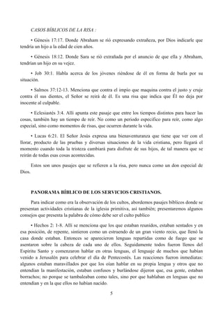 CASOS BÍBLICOS DE LA RISA :

     • Génesis 17:17. Donde Abraham se rió expresando extrañeza, por Dios indicarle que
tendría un hijo a la edad de cien años.

     • Génesis 18:12. Donde Sara se rió extrañada por el anuncio de que ella y Abraham,
tendrían un hijo en su vejez.

      • Job 30:1. Habla acerca de los jóvenes riéndose de él en forma de burla por su
situación.

     • Salmos 37:12-13. Menciona que contra el impío que maquina contra el justo y cruje
contra él sus dientes, el Señor se reirá de él. Es una risa que indica que Él no deja por
inocente al culpable.

     • Eclesiastés 3:4. Allí apunta este pasaje que entre los tiempos distintos para hacer las
cosas, también hay un tiempo de reír. No como un periodo especifico para reír, como algo
especial, sino como momentos de risas, que ocurren durante la vida.

      • Lucas 6:21. El Señor Jesús expresa una bienaventuranza que tiene que ver con el
llorar, producto de las pruebas y diversas situaciones de la vida cristiana, pero llegará el
momento cuando toda la tristeza cambiará para disfrute de sus hijos, de tal manera que se
reirán de todas esas cosas acontecidas.

        Estos son unos pasajes que se refieren a la risa, pero nunca como un don especial de
Dios.



        PANORAMA BÍBLICO DE LOS SERVICIOS CRISTIANOS.

     Para indicar como era la observación de los cultos, abordemos pasajes bíblicos donde se
presentan actividades cristianas de la iglesia primitiva, así también; presentaremos algunos
consejos que presenta la palabra de cómo debe ser el culto publico

     • Hechos 2: 1-8. Allí se menciona que los que estaban reunidos, estaban sentados y en
esa posición, de repente, sintieron como un estruendo de un gran viento recio, que llenó la
casa donde estaban. Entonces se aparecieron lenguas repartidas como de fuego que se
asentaron sobre la cabeza de cada uno de ellos. Seguidamente todos fueron llenos del
Espíritu Santo y comenzaron hablar en otras lenguas, el lenguaje de muchos que habían
venido a Jerusalén para celebrar el día de Pentecostés. Las reacciones fueron inmediatas:
algunos estaban maravillados por que los oían hablar en su propia lengua y otros que no
entendían la manifestación, estaban confusos y burlándose dijeron que, esa gente, estaban
borrachos; no porque se tambaleaban como tales, sino por que hablaban en lenguas que no
entendían y en la que ellos no habían nacido.

                                              5
 