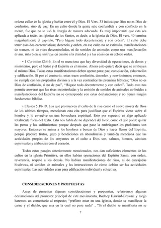 ordena callar en la iglesia y hablar entre él y Dios. El Vers. 33 indica que Dios no es Dios de
confusión, sino de paz. En un culto donde la gente sale confundida y con conflicto en la
mente, fue que no se usó la liturgia de manera adecuada. Es muy importante que esta sea
aplicada a todas las iglesias de los Santos, es decir, a la iglesia de Dios. El vers. 40 termina
magistralmente el capitulo, “Pero hágase todo decentemente y con orden”. El culto debe
tener esas dos características; decencia y orden, en ese culto no se estimula, manifestaciones
de trances, ni de risas descontroladas, ni de sonidos de animales como una manifestación
divina, más bien se instruye en cuanto a la claridad y a las cosas en su debido orden.

     • 1 Corintiios12:4-6. En el se menciona que hay diversidad de operaciones, de dones y
ministerios, pero el Señor y el Espíritu es el mismo. Ahora esto quiere decir que se atribuyen
al mismo Dios. Todas estas manifestaciones deben operar para: paz, consolación, exhortación
y edificación. Si por el contrario, estas traen confusión, desorden y nerviosismos; entonces,
no cumple con los propósitos divinos y a la vez contradice las premisas bíblicas; “Dios no es
Dios de confusión, si no de paz”, “Hágase todo decentemente y con orden”. Todo esto nos
permite aseverar que las risas incontroladas y la emisión de sonidos de animales atribuidas a
manifestaciones del Espíritu no se corresponde con estas declaraciones y no tienen ningún
fundamento bíblico.

      • Efesios 5:18-19. Los que promueven el culto de la risa como el nuevo mover de Dios
de los últimos tiempos, mencionan esta cita para justificar que el Espíritu viene sobre el
hombre y lo envuelve en una borrachera espiritual. Esto por supuesto es algo aplicado
totalmente fuera del texto. Esto nos habla de no depender del licor, como el que puede quitar
las penas y los sufrimientos; porque después que pase la embriaguez los problemas son
mayores. Entonces se anima a los hombres a buscar de Dios y hacer llenos del Espíritu,
porque produce frutos, gozo y bendiciones en abundancias y también menciona que las
actividades propias de los creyentes en el culto a Dios son; salmos, himnos, cánticos
espirituales y alabanzas con el corazón.

      Todos estos pasajes anteriormente mencionados, nos dan suficientes elementos de los
cultos en la iglesia Primitiva, en ellos habían operaciones del Espíritu Santo, con orden,
reverencia, respeto a los demás. No habían manifestaciones de risas, ni de carcajadas
histéricas, ni sonidos de animales y las instrucciones de cómo debían ser las actividades
espirituales. Las actividades eran para edificación individual y colectiva.



     CONSIDERACIONES Y PROPUESTAS

     Antes de presentar algunas consideraciones y propuestas, referiremos algunas
declaraciones del promotor principal de este movimiento, Rodney Haward-Browne y luego
haremos un comentario al respecto; “prefiero estar en una iglesia, donde se manifieste la
carne y el diablo, que una en la cual no pase nada” , “Si el diablo se manifiesta no se
                                               7
 