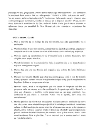 preocupe por ello. ¡Regocíjese!, porque por lo menos algo esta sucediendo.” Esto contradice
la palabra de Dios, cuando dice en varios pasajes: “Resistid al diablo y de vosotros huirá”,
“en mi nombre echaran fuera demonios”, “no tenemos lucha contra sangre, ni carne, sino
contra principados espirituales, huestes de maldad en la regiones celestes” O sea, nuestro
deseo debe ser la manifestación de Dios, no la del diablo. Claro, que si este se presenta, lo
echaremos fuera con autoridad de Dios. Después de este comentario, presentamos las
siguientes



     CONSIDERACIONES:

   1. Que la mayoría de los lideres de este movimiento, han sido cuestionados en su
      testimonio.

   2. Que los lideres de este movimiento, demuestran una actitud egocéntrica, orgullosa y
      despreciativa de otros sistemas de cultos bíblicamente contextualizados y aceptados.

   3. Que sus líderes se caracterizan por su promoción hacia el aspecto financiero, pero
      dirigidos en su propio beneficio.

   4. Que el movimiento no evidencia respeto hacia la doctrina sana y sus pocas bases no
      soportan una rigurosa exégesis.

   5. Que no hay una sola base bíblica, con respecto a este sistema de culto o fenómeno
      religioso.

   6. Que este movimiento difunde, que sobre las personas puede venir el Don del Espíritu
      Santo y ponerlos a emitir sonidos de algún animal especifico y que en ningún caso en
      la palabra de Dios se nos presenta tal cosa.

   7. Que sus líderes, piden a sus seguidores que solo deben ser receptores del don, sin
      preguntar nada, sin razonar sobre la manifestación. La gente que utiliza la razón es
      vista con desprecio y también recibe acusaciones de ser poco espiritual. Esto
      contradice lo que indica la escritura: “Oraré con el espíritu, pero oraré con
      entendimiento”

   8. Que las prácticas de culto tienen antecedentes místicos centrados en rituales de nueva
      era, tales como: tomar vino divino para justificar la embriaguez espiritual, transmisión
      del don por la imposición de manos, coacción a los presentes que no se involucran en
      el culto, entrar en trance y caer en estado de éxtasis de felicidad y que las experiencias
      puedan continuar incontrolablemente por minutos, horas y días enteros, de risa como
      manifestación de Dios, según ellos. Pero no hay nada que lo sustente desde el punto
      de vista de la palabra.

                                               8
 