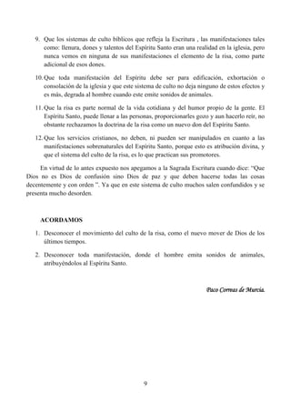 9. Que los sistemas de culto bíblicos que refleja la Escritura , las manifestaciones tales
      como: llenura, dones y talentos del Espíritu Santo eran una realidad en la iglesia, pero
      nunca vemos en ninguna de sus manifestaciones el elemento de la risa, como parte
      adicional de esos dones.

   10. Que toda manifestación del Espíritu debe ser para edificación, exhortación o
       consolación de la iglesia y que este sistema de culto no deja ninguno de estos efectos y
       es más, degrada al hombre cuando este emite sonidos de animales.

   11. Que la risa es parte normal de la vida cotidiana y del humor propio de la gente. El
       Espíritu Santo, puede llenar a las personas, proporcionarles gozo y aun hacerlo reír, no
       obstante rechazamos la doctrina de la risa como un nuevo don del Espíritu Santo.

   12. Que los servicios cristianos, no deben, ni pueden ser manipulados en cuanto a las
       manifestaciones sobrenaturales del Espíritu Santo, porque esto es atribución divina, y
       que el sistema del culto de la risa, es lo que practican sus promotores.

     En virtud de lo antes expuesto nos apegamos a la Sagrada Escritura cuando dice: “Que
Dios no es Dios de confusión sino Dios de paz y que deben hacerse todas las cosas
decentemente y con orden ”. Ya que en este sistema de culto muchos salen confundidos y se
presenta mucho desorden.



     ACORDAMOS

   1. Desconocer el movimiento del culto de la risa, como el nuevo mover de Dios de los
      últimos tiempos.

   2. Desconocer toda manifestación, donde el hombre emita sonidos de animales,
      atribuyéndolos al Espíritu Santo.



                                                                       Paco Correas de Murcia.




                                              9
 