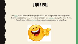 ¡QUE ES¡
• La risa es una respuesta biológica producida por el organismo como respuesta a
determinados estímulos. La sonrisa se considera una forma suave y silenciosa de risa.
Actualmente existen diversas interpretaciones acerca de su naturaleza.