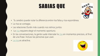 SABIAS QUE
• Tu cerebro puede notar la diferencia entre risa falsa y risa espontánea.
• La risa se contagia.
• Las relaciones Durán más cuando nos reímos juntos.
• La risa requiere elegir el momento oportuno.
• En las conversaciones, la gente suele intercalar la risa en momentos precisos, al final
de una frase. Incluso las personas que usan.
• La risa es atractiva.