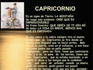 CAPRICORNIO   Es un signo de Tierra: LA MONTAÑA Su rasgo más evidente: CREE QUE ES IMPRESCINDIBLE Su frase favorita: QUE SERÍA DE TI SIN MÍ Su lema: LA VIDA ES BREVE, MENOS MAL QUE ES EMPINADA Es una cabra y la cabra siempre tira el monte. Si ves  que  un  Capricornio se tira desde un décimo piso ¡Síguelo! que va hacia arriba.  Más que en la suerte, cree en el esfuerzo, y eso hace que como padre sea un pelín  pesado . Capricornio,  para ser feliz, tiene que controlarlo todo, y si no, se pone  de  los nervios. Como ese cura  Capricornio,  que se estaba muriendo, y en agonía le decía a las monjas que le cuidaban: - ¡Ay,  qué  será  de  ustedes  cuando  yo muera, quién las cuidará, quién guiará sus pasos! Y una de las monjas, creo que era Leo, exclamó: - No se preocupe, su Santidad, que también murió Jesucristo y hemos salido adelante. 
