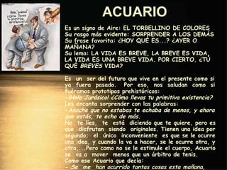 ACUARIO   Es un signo de Aire: EL TORBELLINO DE COLORES Su rasgo más evidente: SORPRENDER A LOS DEMÁS Su frase favorita: ¿HOY QUÉ ES...? ¿AYER O MAÑANA? Su lema: LA VIDA ES BREVE, LA BREVE ES VIDA, LA VIDA ES UNA BREVE VIDA. POR CIERTO, ¿TÚ QUÉ  BREVES  VIDA? Es  un  ser del futuro que vive en el presente como si ya  fuera  pasado.  Por  eso,  nos  saludan  como  si fuéramos prototipos prehistóricos: - ¡Hola Jurásico! ¿Cómo llevas tu primitiva existencia? Les encanta sorprender con las palabras: - Anoche que no estabas te echaba de menos, y ahora que estás, te echo de más. No  te líes,  te  está  diciendo que te quiere, pero es que  disfrutan  siendo  originales. Tienen una idea por segundo;  el  único  inconveniente  es que se le ocurre una idea, y cuando la va a hacer, se le ocurre otra, y otra,...Pero como no se le estimule el cuerpo, Acuario se  va a  mover  menos que un árbitro de tenis.  Como ese Acuario que decía: -  Se  me  han ocurrido tantas cosas esta mañana, que  no  solo  no  las  he  hecho, sino  que  además  estoy agotado. 